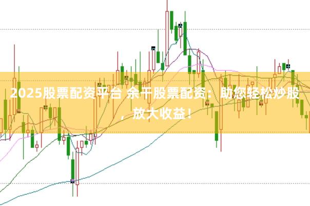 2025股票配资平台 余干股票配资：助您轻松炒股，放大收益！