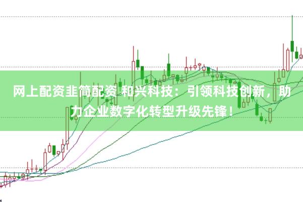 网上配资韭简配资 和兴科技：引领科技创新，助力企业数字化转型升级先锋！