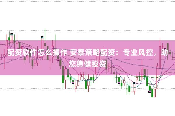 配资软件怎么操作 安泰策略配资：专业风控，助您稳健投资