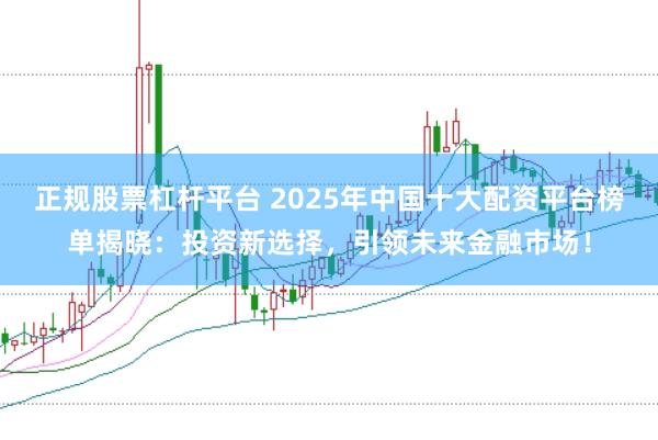 正规股票杠杆平台 2025年中国十大配资平台榜单揭晓：投资新选择，引领未来金融市场！