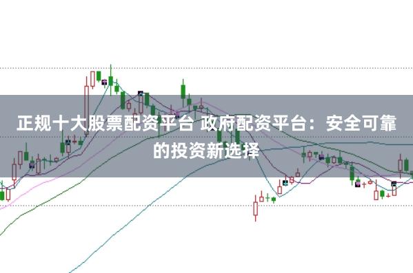正规十大股票配资平台 政府配资平台：安全可靠的投资新选择