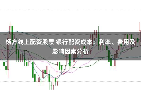 杨方线上配资股票 银行配资成本：利率、费用及影响因素分析