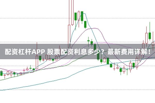 配资杠杆APP 股票配资利息多少？最新费用详解！