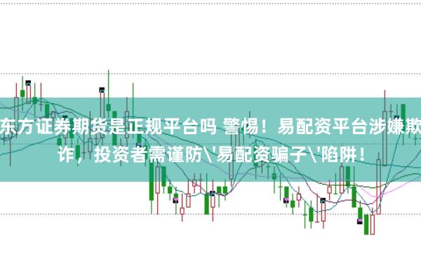 东方证券期货是正规平台吗 警惕！易配资平台涉嫌欺诈，投资者需谨防'易配资骗子'陷阱！