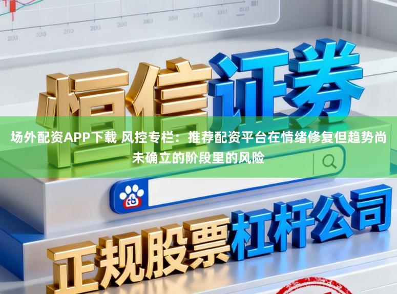 场外配资APP下载 风控专栏：推荐配资平台在情绪修复但趋势尚未确立的阶段里的风险